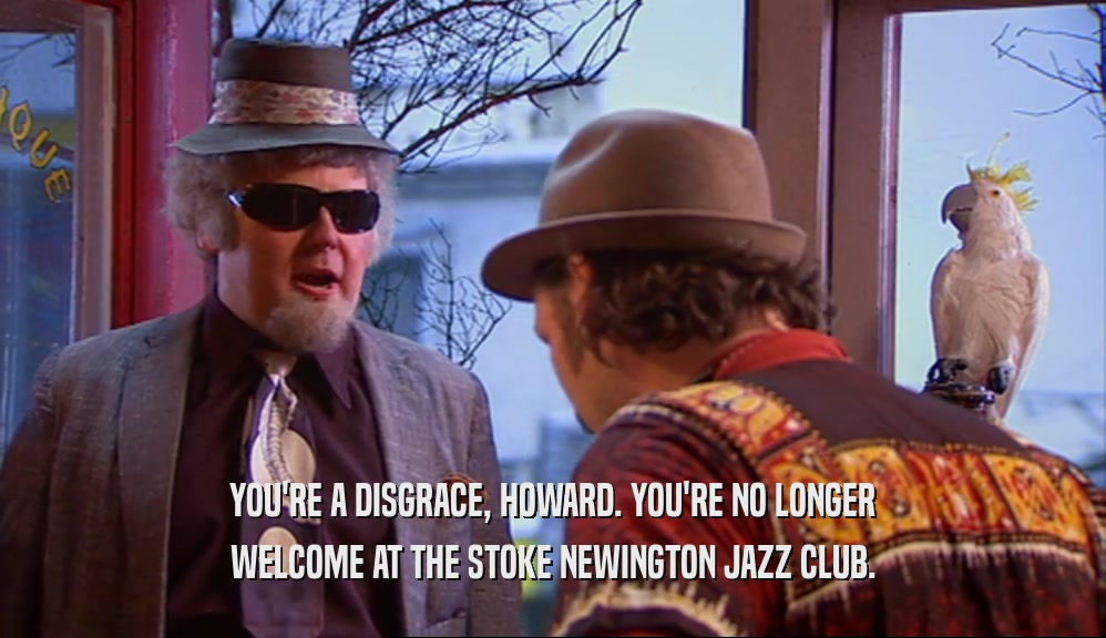 YOU'RE A DISGRACE, HOWARD. YOU'RE NO LONGER WELCOME AT THE STOKE NEWINGTON JAZZ CLUB. 