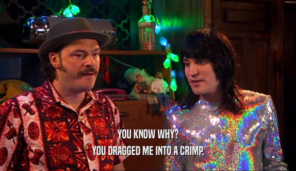 YOU KNOW WHY? YOU DRAGGED ME INTO A CRIMP. 