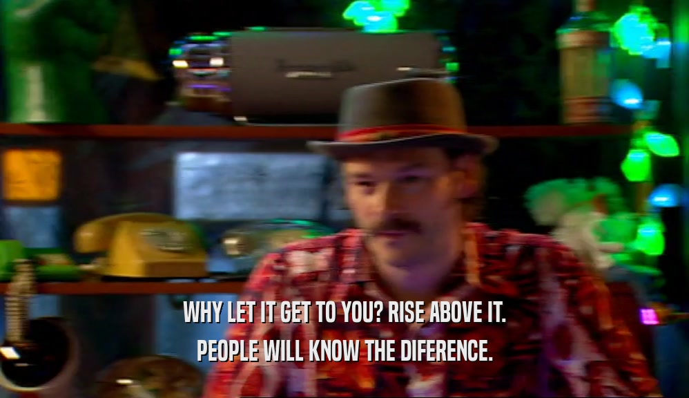 WHY LET IT GET TO YOU? RISE ABOVE IT. PEOPLE WILL KNOW THE DIFERENCE. 