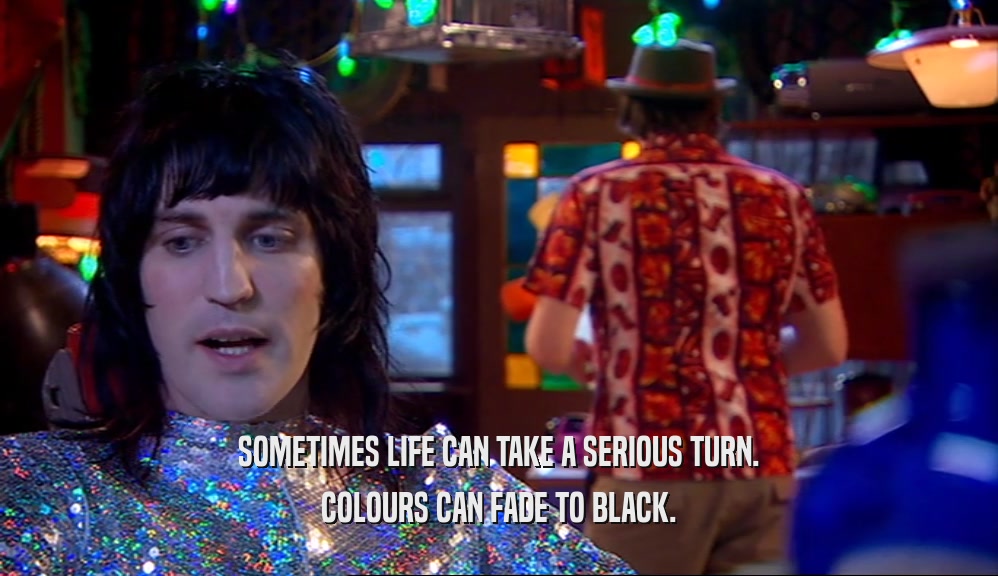 SOMETIMES LIFE CAN TAKE A SERIOUS TURN.
 COLOURS CAN FADE TO BLACK.
 