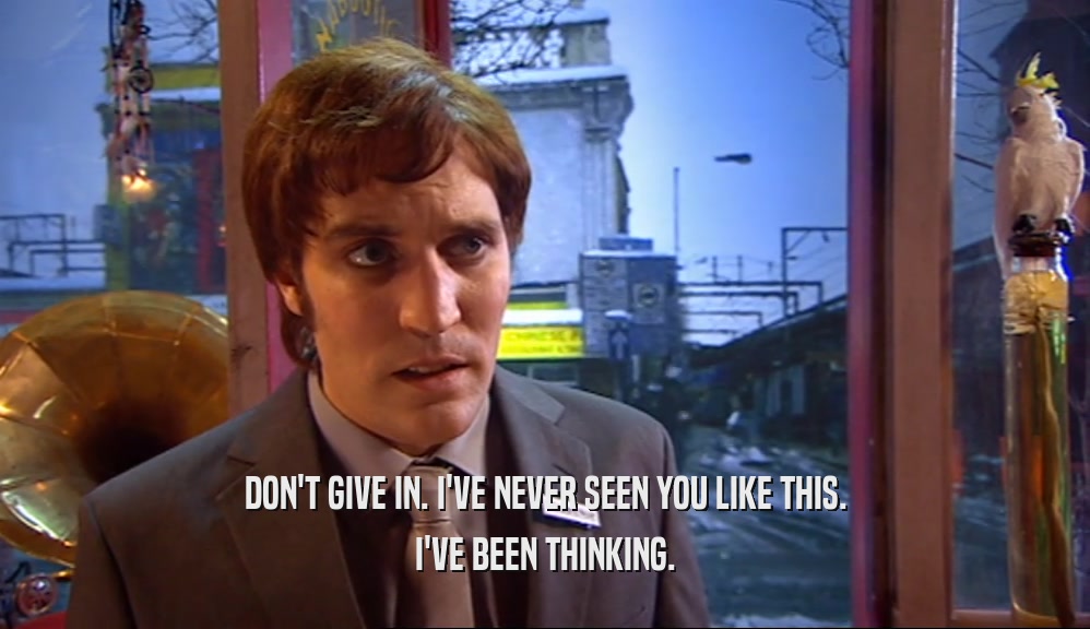 DON'T GIVE IN. I'VE NEVER SEEN YOU LIKE THIS. I'VE BEEN THINKING. 