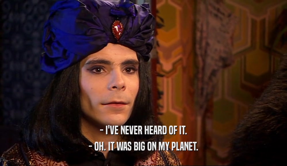 - I'VE NEVER HEARD OF IT. - OH. IT WAS BIG ON MY PLANET. 