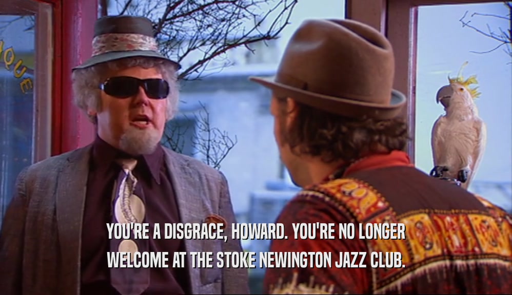 YOU'RE A DISGRACE, HOWARD. YOU'RE NO LONGER WELCOME AT THE STOKE NEWINGTON JAZZ CLUB. 