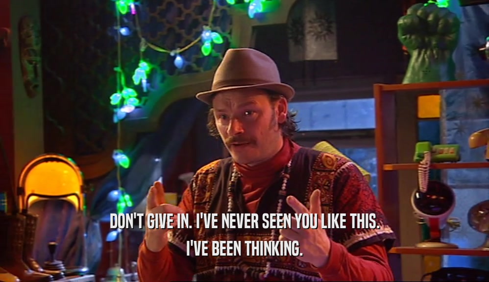 DON'T GIVE IN. I'VE NEVER SEEN YOU LIKE THIS. I'VE BEEN THINKING. 