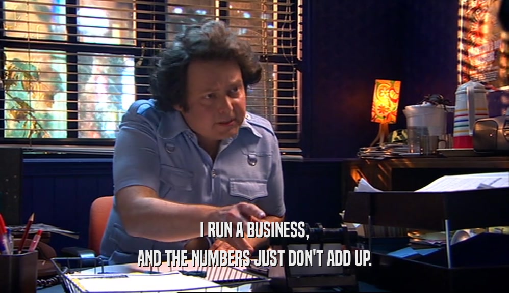 I RUN A BUSINESS, AND THE NUMBERS JUST DON'T ADD UP. 