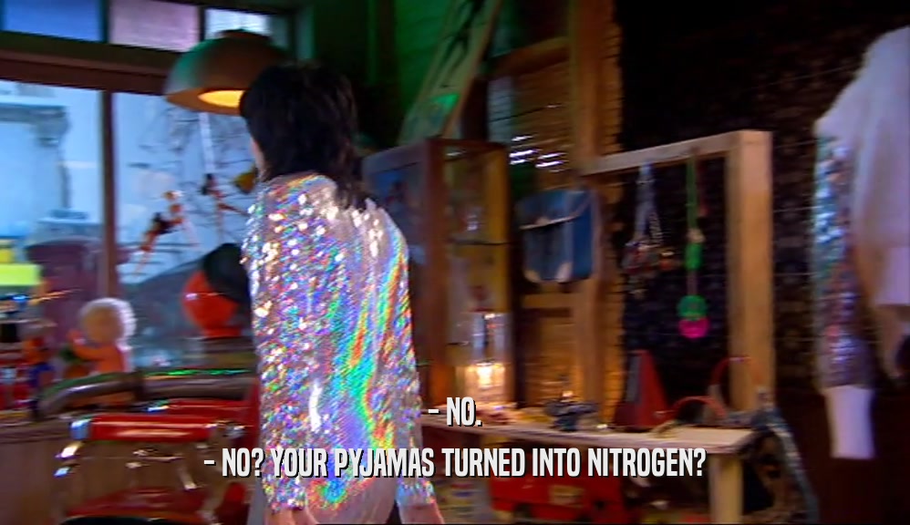- NO. - NO? YOUR PYJAMAS TURNED INTO NITROGEN? 