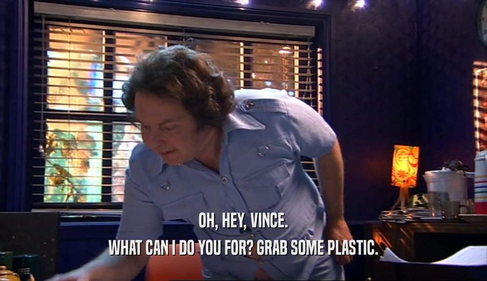 OH, HEY, VINCE. WHAT CAN I DO YOU FOR? GRAB SOME PLASTIC. 
