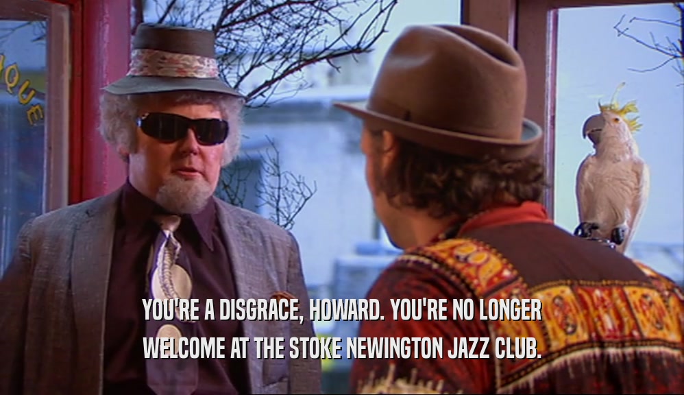 YOU'RE A DISGRACE, HOWARD. YOU'RE NO LONGER WELCOME AT THE STOKE NEWINGTON JAZZ CLUB. 