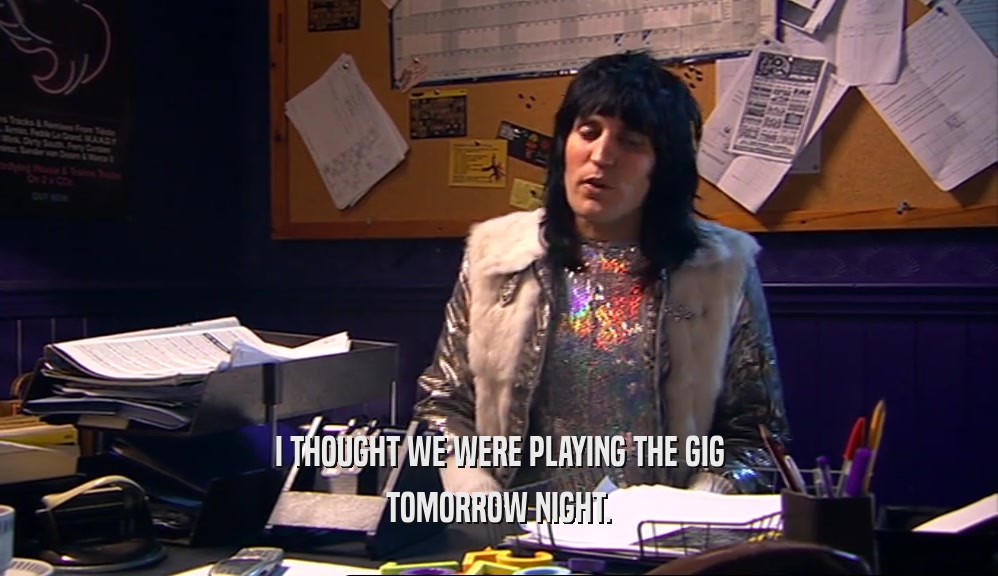 I THOUGHT WE WERE PLAYING THE GIG TOMORROW NIGHT. 