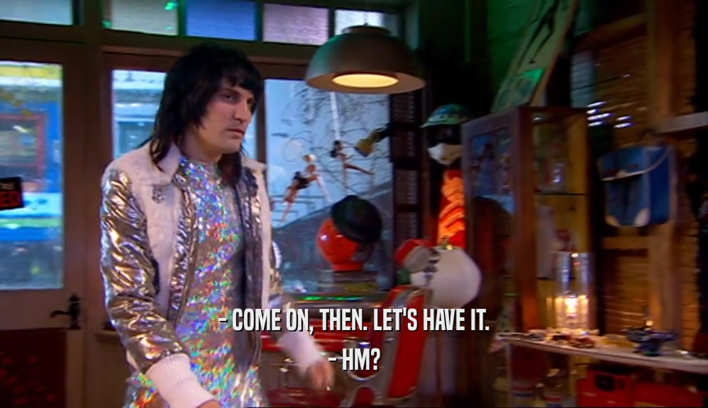 - COME ON, THEN. LET'S HAVE IT. - HM? 