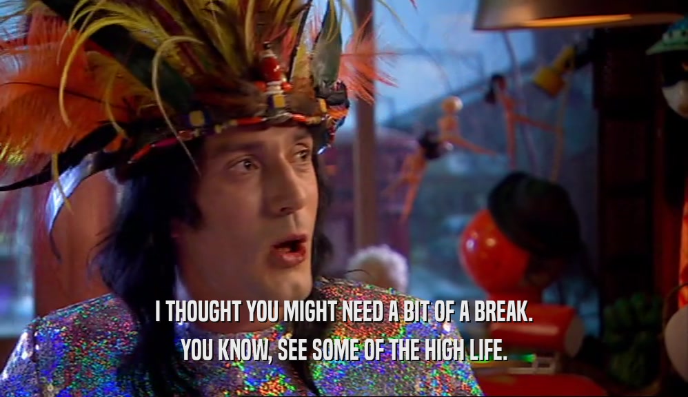 I THOUGHT YOU MIGHT NEED A BIT OF A BREAK. YOU KNOW, SEE SOME OF THE HIGH LIFE. 