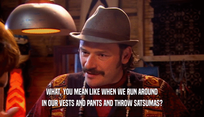 WHAT, YOU MEAN LIKE WHEN WE RUN AROUND IN OUR VESTS AND PANTS AND THROW SATSUMAS? 