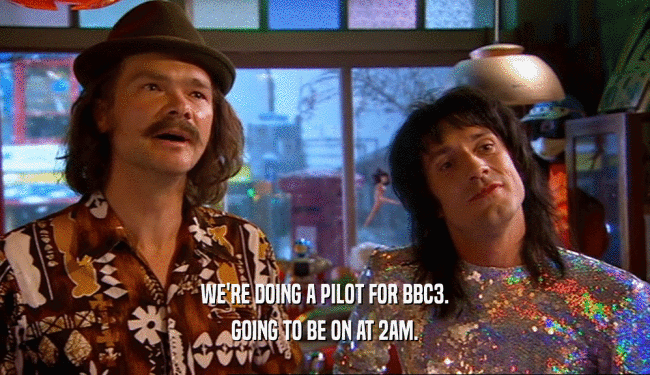 WE'RE DOING A PILOT FOR BBC3. GOING TO BE ON AT 2AM. 
