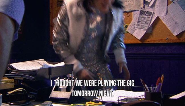 I THOUGHT WE WERE PLAYING THE GIG TOMORROW NIGHT. 