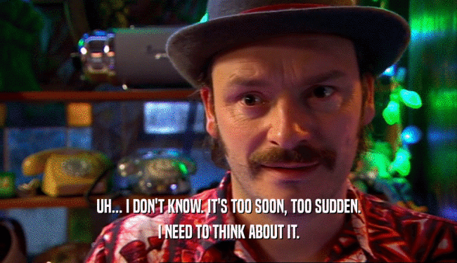 UH... I DON'T KNOW. IT'S TOO SOON, TOO SUDDEN. I NEED TO THINK ABOUT IT. 