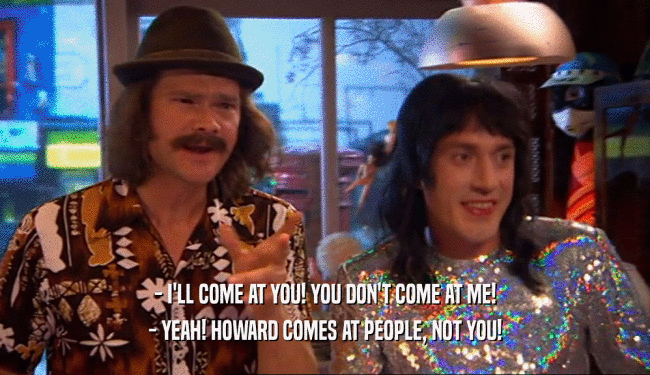- I'LL COME AT YOU! YOU DON'T COME AT ME! - YEAH! HOWARD COMES AT PEOPLE, NOT YOU! 