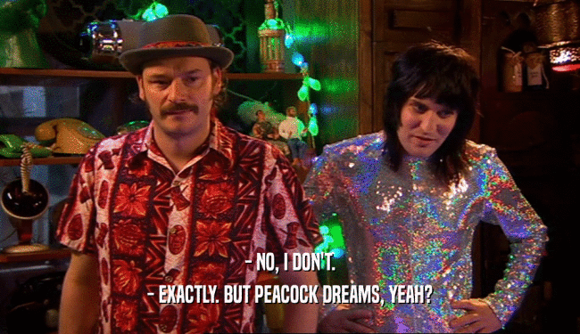 - NO, I DON'T.
 - EXACTLY. BUT PEACOCK DREAMS, YEAH?
 