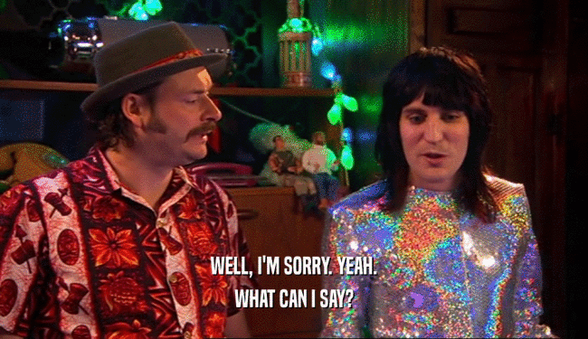 WELL, I'M SORRY. YEAH. WHAT CAN I SAY? 