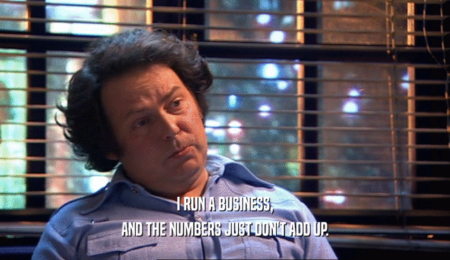 I RUN A BUSINESS, AND THE NUMBERS JUST DON'T ADD UP. 