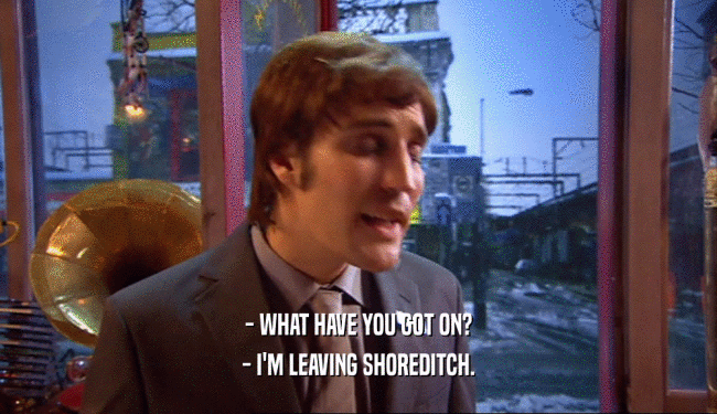 - WHAT HAVE YOU GOT ON? - I'M LEAVING SHOREDITCH. 