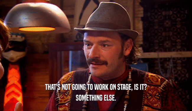 THAT'S NOT GOING TO WORK ON STAGE, IS IT? SOMETHING ELSE. 