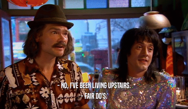 - NO, I'VE BEEN LIVING UPSTAIRS. - FAIR DO'S. 