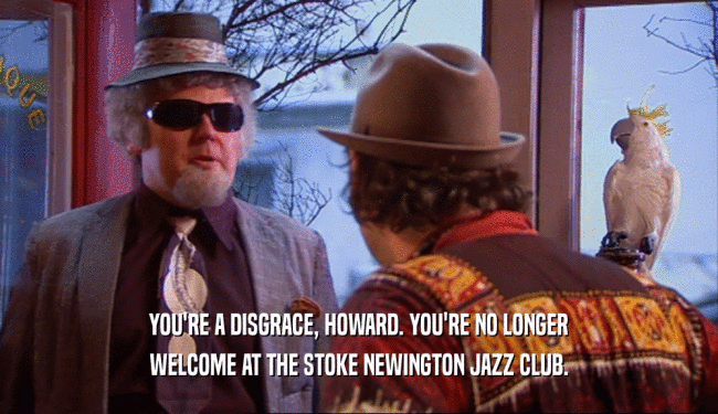 YOU'RE A DISGRACE, HOWARD. YOU'RE NO LONGER
 WELCOME AT THE STOKE NEWINGTON JAZZ CLUB.
 