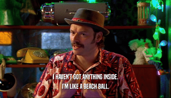 I HAVEN'T GOT ANYTHING INSIDE.
 I'M LIKE A BEACH BALL.
 