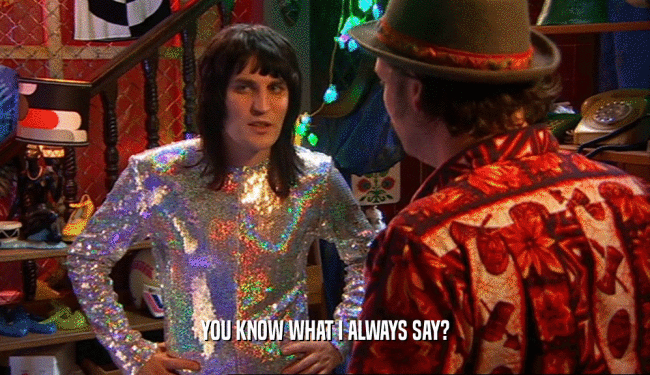 YOU KNOW WHAT I ALWAYS SAY?  