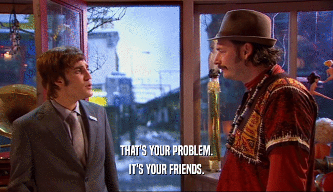THAT'S YOUR PROBLEM. IT'S YOUR FRIENDS. 
