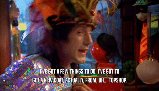 I'VE GOT A FEW THINGS TO DO. I'VE GOT TO
 GET A NEW COAT, ACTUALLY, FROM, UH... TOPSHOP.
 