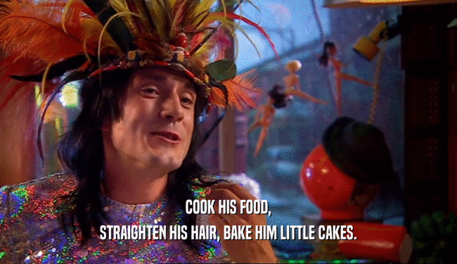 COOK HIS FOOD,
 STRAIGHTEN HIS HAIR, BAKE HIM LITTLE CAKES.
 