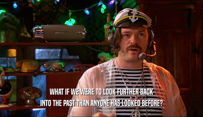 WHAT IF WE WERE TO LOOK FURTHER BACK INTO THE PAST THAN ANYONE HAS LOOKED BEFORE? 