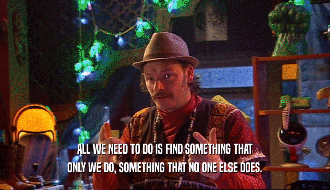 ALL WE NEED TO DO IS FIND SOMETHING THAT ONLY WE DO, SOMETHING THAT NO ONE ELSE DOES. 