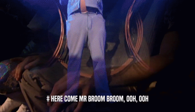 # HERE COME MR BROOM BROOM, OOH, OOH
  