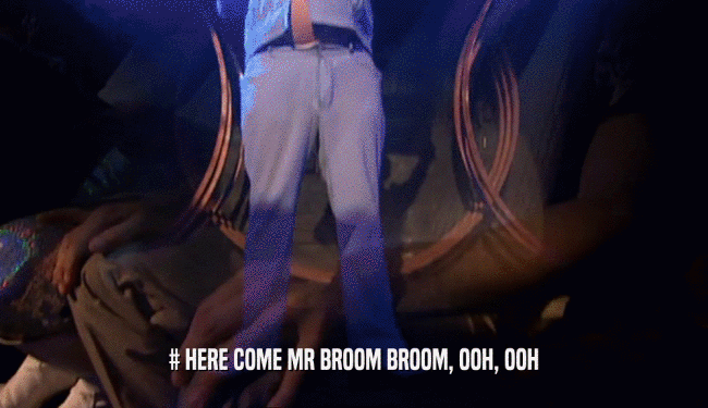# HERE COME MR BROOM BROOM, OOH, OOH  