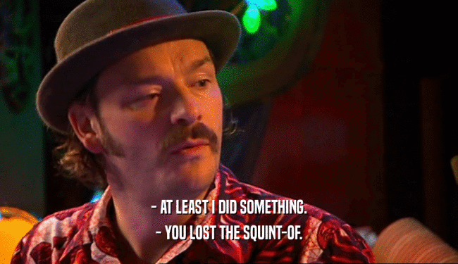 - AT LEAST I DID SOMETHING. - YOU LOST THE SQUINT-OF. 