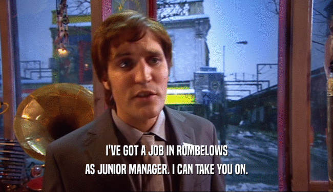 I'VE GOT A JOB IN RUMBELOWS AS JUNIOR MANAGER. I CAN TAKE YOU ON. 