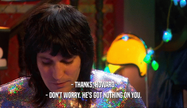 - THANKS, HOWARD. - DON'T WORRY. HE'S GOT NOTHING ON YOU. 