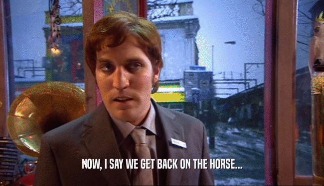 NOW, I SAY WE GET BACK ON THE HORSE...  