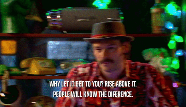 WHY LET IT GET TO YOU? RISE ABOVE IT. PEOPLE WILL KNOW THE DIFERENCE. 