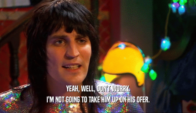 YEAH, WELL, DON'T WORRY. I'M NOT GOING TO TAKE HIM UP ON HIS OFER. 