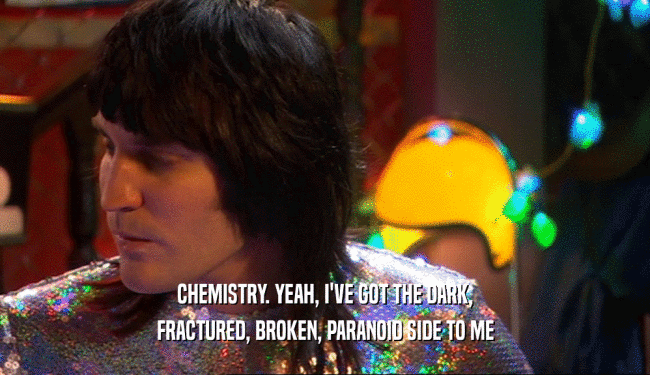 CHEMISTRY. YEAH, I'VE GOT THE DARK, FRACTURED, BROKEN, PARANOID SIDE TO ME 