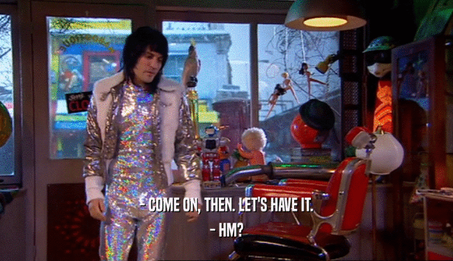- COME ON, THEN. LET'S HAVE IT. - HM? 