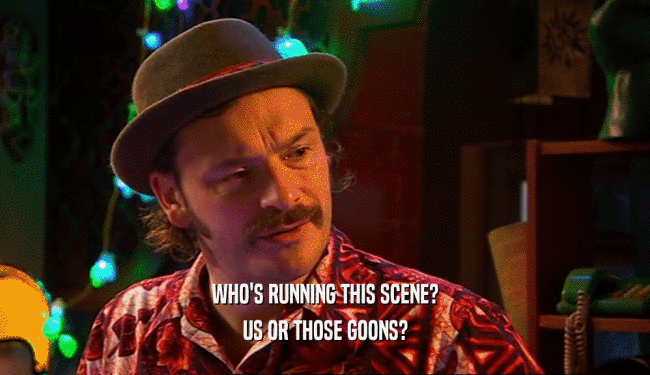 WHO'S RUNNING THIS SCENE? US OR THOSE GOONS? 