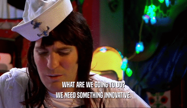 WHAT ARE WE GOING TO DO? WE NEED SOMETHING INNOVATIVE. 