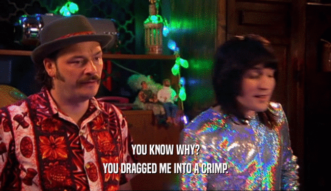 YOU KNOW WHY? YOU DRAGGED ME INTO A CRIMP. 