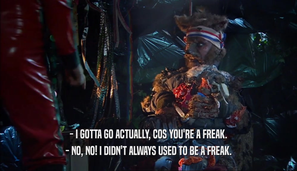 - I GOTTA GO ACTUALLY, COS YOU'RE A FREAK.
 - NO, NO! I DIDN'T ALWAYS USED TO BE A FREAK.
 