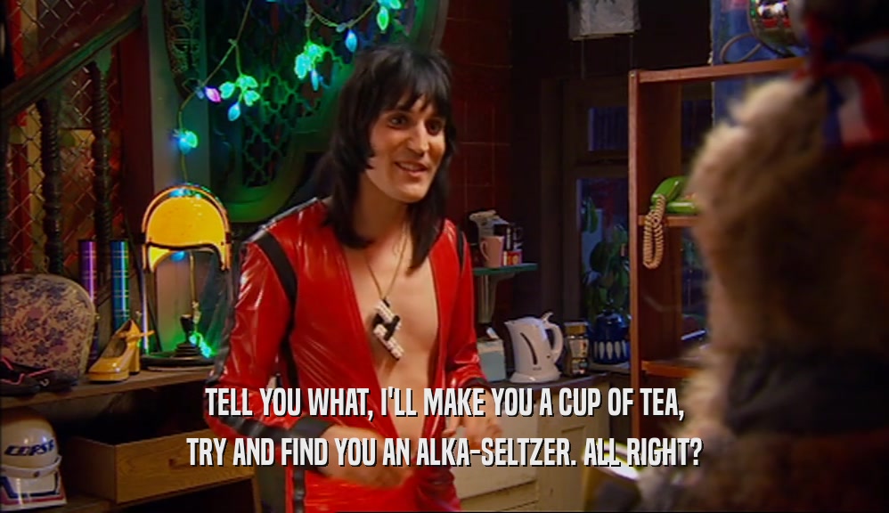 TELL YOU WHAT, I'LL MAKE YOU A CUP OF TEA,
 TRY AND FIND YOU AN ALKA-SELTZER. ALL RIGHT?
 