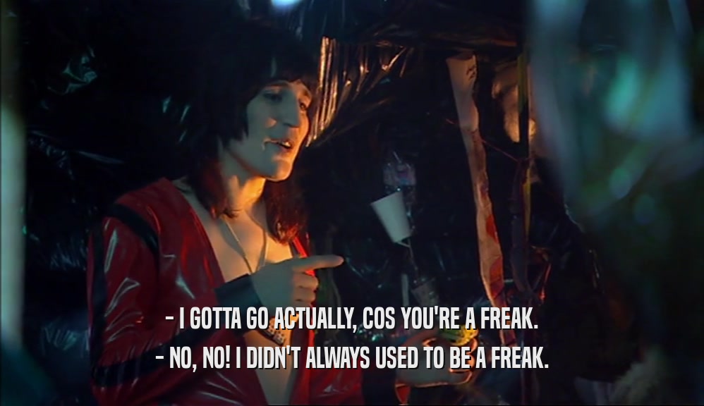 - I GOTTA GO ACTUALLY, COS YOU'RE A FREAK.
 - NO, NO! I DIDN'T ALWAYS USED TO BE A FREAK.
 
